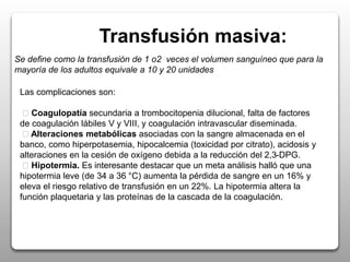 Transfusión masiva:
Se define como la transfusión de 1 o2 veces el volumen sanguíneo que para la
mayoría de los adultos equivale a 10 y 20 unidades
Las complicaciones son:
Coagulopatía secundaria a trombocitopenia dilucional, falta de factores
de coagulación lábiles V y VIII, y coagulación intravascular diseminada.
Alteraciones metabólicas asociadas con la sangre almacenada en el
banco, como hiperpotasemia, hipocalcemia (toxicidad por citrato), acidosis y
alteraciones en la cesión de oxígeno debida a la reducción del 2,3-DPG.
Hipotermia. Es interesante destacar que un meta análisis halló que una
hipotermia leve (de 34 a 36 °C) aumenta la pérdida de sangre en un 16% y
eleva el riesgo relativo de transfusión en un 22%. La hipotermia altera la
función plaquetaria y las proteínas de la cascada de la coagulación.
 