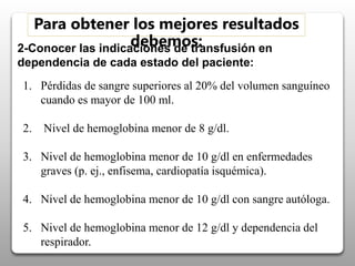 2-Conocer las indicaciones de transfusión en
dependencia de cada estado del paciente:
Para obtener los mejores resultados
debemos:
1. Pérdidas de sangre superiores al 20% del volumen sanguíneo
cuando es mayor de 100 ml.
2. Nivel de hemoglobina menor de 8 g/dl.
3. Nivel de hemoglobina menor de 10 g/dl en enfermedades
graves (p. ej., enfisema, cardiopatía isquémica).
4. Nivel de hemoglobina menor de 10 g/dl con sangre autóloga.
5. Nivel de hemoglobina menor de 12 g/dl y dependencia del
respirador.
 