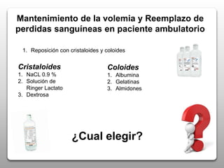 Mantenimiento de la volemia y Reemplazo de
perdidas sanguíneas en paciente ambulatorio
1. Reposición con cristaloides y coloides
Cristaloides
1. NaCL 0.9 %
2. Solución de
Ringer Lactato
3. Dextrosa
Coloides
1. Albumina
2. Gelatinas
3. Almidones
¿Cual elegir?
 