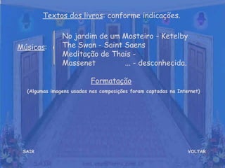 VOLTAR Músicas : Formatação   (Algumas imagens usadas nas composições foram captadas na Internet) Textos dos livros : conforme indicações. No jardim de um Mosteiro - Ketelby  The Swan - Saint Saens  Meditação de Thais - Massenet  ... - desconhecida. SAIR 