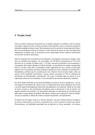 Terapia visual 107
4 Terapia visual
Existe un número importante de pacientes que no pueden solucionar su problema visual sin realizar
una terapia. Algunos de ellos no tienen una queja visual específica, pero no acaban de conseguir la
adecuada comodidad ni eficacia visual. Otros encuentran un alivio parcial en la prescripción de lentes,
pero no una eliminación total de las molestias. Todos ellos han de ajustar su vida a las limitaciones
impuestas por su sistema visual. Si el paciente es joven, puede llegar incluso a padecer interferencias
en el proceso normal de aprendizaje.
Sobre la incidencia de las anomalías de acomodación y convergencia existen pocos estudios, todos
ellos con resultados muy dispares. Así, por ejemplo, en el 92 Dwyer encuentra que un 77% de los1
pacientes de su consulta, de edades entre 7 y 18 años, muestran un desorden en la acomodación o
convergencia. Otro estudio realizado en el 85 por Hokoda , en una población de edades comprendidas2
entre 8 y 35 años, todos ellos con demandas visuales importantes de cerca, muestra un porcentaje
superior al 21% de pacientes que tienen resultados anómalos en ciertos exámenes de acomodación o
binocularidad, y síntomas que no se justifican por error refractivo. En un reciente estudio, sobre una
muestra de 85 estudiantes universitarios, nosotros hemos encontrado un 39% de incidencia de
disfunciones de binocularidad y acomodación . En lo que sí coinciden todos los autores es en la3
importancia clínica de estos problemas y en la necesidad de una atención optométrica específica.
Por ello la terapia visual debe ser una de las posibilidades de nuestros servicios optométricos, que tan
sólo requiere el conocimiento del sistema visual, la comprensión de las bases fisiológicas de la visión
y un cierto grado de psicología para interacionar adecuadamente con el paciente. Detrás de esto están
las lentes, prismas y otros instrumentos del gabinete, pero el material por sí solo no entrena. Los
aparatos necesarios son sencillos y los instrumentos elaborados son meramente de conveniencia para
poder tratar a un gran número de pacientes. Recordemos siempre que el material no realiza el trabajo,
sino que el resultado se obtiene del esfuerzo conjunto del paciente y del optometrista.
El objetivo de una terapia visual no es entrenar músculos, sino que en última instancia la terapia es
un proceso educacional y no curativo; el paciente ha de ver por sí mismo los avances que realiza.
Posteriormente, las habilidades aprendidas han de aplicarse de forma automática, sin esfuerzo
© los autores, 1998; © Edicions UPC, 1998. Quedan rigurosamente prohibidas, sin la autorización escrita de los titulares del "copyright", bajo las sanciones
establecidas en las leyes, la reproducción total o parcial de esta obra por cualquier medio o procedimiento, comprendidos la reprografía y el tratamiento
informático, y la distribución de ejemplares de ella mediante alquiler o préstamo públicos, así como la exportación e importación de ejemplares para su
distribución y venta fuera del ámbito de la Unión Europea.
 