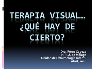 TERAPIA VISUAL…
¿QUÉ HAY DE
CIERTO?
Dra. Pérez Cabeza
H.R.U. de Málaga
Unidad de Oftalmología Infantil
Abril, 2016
 