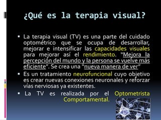 ¿Qué es la terapia visual?
 La terapia visual (TV) es una parte del cuidado
optométrico que se ocupa de desarrollar,
mejo...