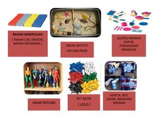 BAHAN MANIPULASI
( TANAH LIAT, KRAYON,
BAHAN MEWARNA )

BEKAS AKTIVITI
AIR DAN PASIR

SET BLOK
ANAK PATUNG

( LEGO )

ALATAN MAINAN
DAPUR,
PERKAKASAN
MEMASAK

KERETA ,BOT,
ASKAR, BINATANG
MAINAN

 