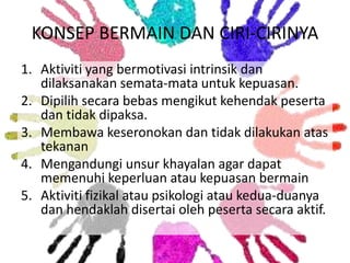KONSEP BERMAIN DAN CIRI-CIRINYA
1. Aktiviti yang bermotivasi intrinsik dan
dilaksanakan semata-mata untuk kepuasan.
2. Dipilih secara bebas mengikut kehendak peserta
dan tidak dipaksa.
3. Membawa keseronokan dan tidak dilakukan atas
tekanan
4. Mengandungi unsur khayalan agar dapat
memenuhi keperluan atau kepuasan bermain
5. Aktiviti fizikal atau psikologi atau kedua-duanya
dan hendaklah disertai oleh peserta secara aktif.

 