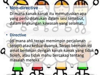 • Non-directive
Di mana kanak-kanak itu memutuskan apa
yang perlu dilakukan dalam sesi tersebut,
dalam lingkungan kawasan yang selamat.
• Directive
(di mana ahli terapi memimpin perjalanan
terapi) atau kedua-duanya. Terapi bermain ini
amat berkesan dengan kanak-kanak yang tidak
boleh, atau tidak mahu bercakap tentang
masalah mereka.

 