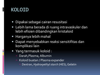 KOLOID

 Dipakai sebagai cairan resusitasi
 Lebih lama berada di ruang intravaskuler dan
  lebih efisien dibandingkan kristaloid
 Harganya lebih mahal
 Dapat menyebabkan reaksi sensitifitas dan
  komplikasi lain
 Yang termasuk koloid :
   Darah,Plasma, Albumin
   Koloid buatan / Plasma expander
     Dextran, Hydroxyethyl starch (HES), Gelatin
 