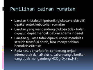 Pemilihan cairan rumatan

 Larutan kristaloid hipotonik (glukosa+elektrolit)
  dipakai untuk kebutuhan rumatan
 Larutan yang mengandung glukosa tidak boleh
  diguyur, dapat mengakibatkan edema intrasel
 Larutan glukosa tidak dipakai untuk membilas
  setelah transfusi darah, bisa menyebabkan
  hemolisis eritrosit
 Pada kasus ensefalofati cenderung terjadi
  edema otak dan alkalosis, cairan yang diberikan
  yang tidak mengandung HCO3 (D5+1/4NS)
 