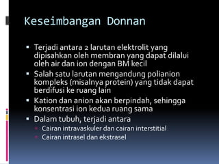 Keseimbangan Donnan

 Terjadi antara 2 larutan elektrolit yang
  dipisahkan oleh membran yang dapat dilalui
  oleh air dan ion dengan BM kecil
 Salah satu larutan mengandung polianion
  kompleks (misalnya protein) yang tidak dapat
  berdifusi ke ruang lain
 Kation dan anion akan berpindah, sehingga
  konsentrasi ion kedua ruang sama
 Dalam tubuh, terjadi antara
   Cairan intravaskuler dan cairan interstitial
   Cairan intrasel dan ekstrasel
 