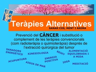 Teràpies Alternatives
Prevenció del CÀNCER i substitució o
complement de les teràpies convencionals
(com radioteràpia o quimioteràpia) després de
l’extracció quirúrgica del tumor
KINESIOLOGIA
AIGUA DE MAR
ACUPUNTURA
MEDITACIÓ
ALIMENTACIÓ
EQUILIBRADA I
A MIDA
SANADORSENERGÈTICS
ENERGIA
POSITIVA
REIKY
IOGA
SANAR COS, MENT I ÀNIMA
 