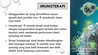 IMUNOTERAPI
o Menggunakan sel yang dimodifikasi secara
genetik dari partikel virus → menstimulir sistem
imun tubuh
o imunoterapi → metode terapi untuk kanker
dengan mengandalkan bagian tertentu dari sistem
imunitas untuk membentuk perlawanan alami
terhadap sel kanker
o Terapi imunoterapi untuk kanker dikembangkan
oleh kalangan onkologi → memiliki unsur efek
samping yang jauh lebih terkendali dan lebih
efektif untuk beberapa jenis kanker
https://www.deherba.com/imun
oterapi-sebagai-terapi-untuk-
kanker.html
 