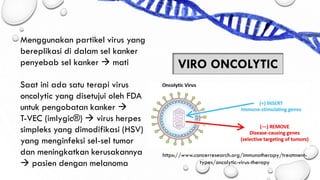 Menggunakan partikel virus yang
bereplikasi di dalam sel kanker
penyebab sel kanker → mati
Saat ini ada satu terapi virus
oncolytic yang disetujui oleh FDA
untuk pengobatan kanker →
T-VEC (imlygic®) → virus herpes
simpleks yang dimodifikasi (HSV)
yang menginfeksi sel-sel tumor
dan meningkatkan kerusakannya
→ pasien dengan melanoma
VIRO ONCOLYTIC
https://www.cancerresearch.org/immunotherapy/treatment-
types/oncolytic-virus-therapy
 