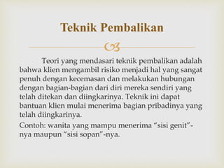 
Teori yang mendasari teknik pembalikan adalah
bahwa klien mengambil risiko menjadi hal yang sangat
penuh dengan kecemasan dan melakukan hubungan
dengan bagian-bagian dari diri mereka sendiri yang
telah ditekan dan diingkarinya. Teknik ini dapat
bantuan klien mulai menerima bagian pribadinya yang
telah diingkarinya.
Contoh: wanita yang mampu menerima “sisi genit”-
nya maupun “sisi sopan”-nya.
Teknik Pembalikan
 