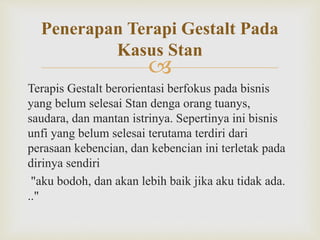 
Terapis Gestalt berorientasi berfokus pada bisnis
yang belum selesai Stan denga orang tuanys,
saudara, dan mantan istrinya. Sepertinya ini bisnis
unfi yang belum selesai terutama terdiri dari
perasaan kebencian, dan kebencian ini terletak pada
dirinya sendiri
"aku bodoh, dan akan lebih baik jika aku tidak ada.
.."
Penerapan Terapi Gestalt Pada
Kasus Stan
 