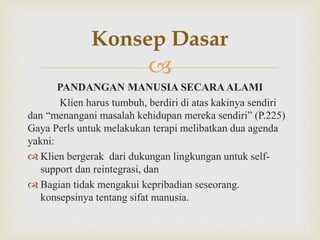 
PANDANGAN MANUSIA SECARA ALAMI
Klien harus tumbuh, berdiri di atas kakinya sendiri
dan “menangani masalah kehidupan mereka sendiri” (P.225)
Gaya Perls untuk melakukan terapi melibatkan dua agenda
yakni:
 Klien bergerak dari dukungan lingkungan untuk self-
support dan reintegrasi, dan
 Bagian tidak mengakui kepribadian seseorang.
konsepsinya tentang sifat manusia.
Konsep Dasar
 