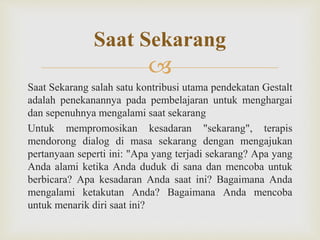 
Saat Sekarang salah satu kontribusi utama pendekatan Gestalt
adalah penekanannya pada pembelajaran untuk menghargai
dan sepenuhnya mengalami saat sekarang
Untuk mempromosikan kesadaran "sekarang", terapis
mendorong dialog di masa sekarang dengan mengajukan
pertanyaan seperti ini: "Apa yang terjadi sekarang? Apa yang
Anda alami ketika Anda duduk di sana dan mencoba untuk
berbicara? Apa kesadaran Anda saat ini? Bagaimana Anda
mengalami ketakutan Anda? Bagaimana Anda mencoba
untuk menarik diri saat ini?
Saat Sekarang
 