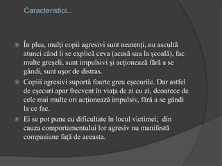 Caracteristici...
 În plus, mulţi copii agresivi sunt neatenţi, nu ascultă
atunci când li se explică ceva (acasă sau la şcoală), fac
multe greşeli, sunt impulsivi şi acţionează fără a se
gândi, sunt uşor de distras.
 Copiii agresivi suportă foarte greu eşecurile. Dar astfel
de eşecuri apar frecvent în viaţa de zi cu zi, deoarece de
cele mai multe ori acţionează impulsiv, fără a se gândi
la ce fac.
 Ei se pot pune cu dificultate în locul victimei; din
cauza comportamentului lor agresiv nu manifestă
compasiune faţă de aceasta.
 