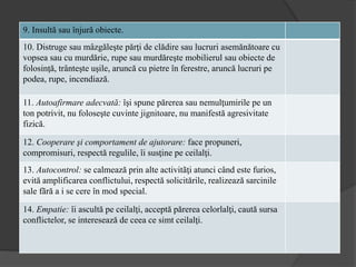 9. Insultă sau înjură obiecte.
10. Distruge sau mâzgăleşte părţi de clădire sau lucruri asemănătoare cu
vopsea sau cu murdărie, rupe sau murdăreşte mobilierul sau obiecte de
folosinţă, trânteşte uşile, aruncă cu pietre în ferestre, aruncă lucruri pe
podea, rupe, incendiază.
11. Autoafirmare adecvată: îşi spune părerea sau nemulţumirile pe un
ton potrivit, nu foloseşte cuvinte jignitoare, nu manifestă agresivitate
fizică.
12. Cooperare şi comportament de ajutorare: face propuneri,
compromisuri, respectă regulile, îi susţine pe ceilalţi.
13. Autocontrol: se calmează prin alte activitãţi atunci când este furios,
evită amplificarea conflictului, respectă solicitările, realizează sarcinile
sale fãră a i se cere în mod special.
14. Empatie: îi ascultă pe ceilalţi, acceptă părerea celorlalţi, caută sursa
conflictelor, se interesează de ceea ce simt ceilalţi.
 