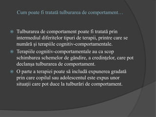 Cum poate fi tratată tulburarea de comportament…
 Tulburarea de comportament poate fi tratată prin
intermediul diferitelor tipuri de terapii, printre care se
numără şi terapiile cognitiv-comportamentale.
 Terapiile cognitiv-comportamentale au ca scop
schimbarea schemelor de gândire, a credinţelor, care pot
declanşa tulburarea de comportament.
 O parte a terapiei poate să includă expunerea gradată
prin care copilul sau adolescentul este expus unor
situaţii care pot duce la tulburări de comportament.
 
