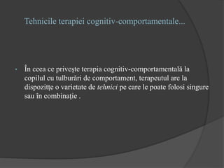 Tehnicile terapiei cognitiv-comportamentale...
• În ceea ce priveşte terapia cognitiv-comportamentală la
copilul cu tulburări de comportament, terapeutul are la
dispozitţe o varietate de tehnici pe care le poate folosi singure
sau în combinaţie .
 