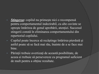 • Stingerea: copilul nu primeşte nici o recompensă
pentru comportamentul indezirabil, cu alte cuvinte se
opreşte întărirea de genul aprobării, atenţiei. Succesul
stingerii constă în eliminarea comportamentului din
repertoriul copilului.
• Copilul poate încerca să recâştinge întărirea pierdută şi
astfel poate să se facă mai rău, înainte de a se face mai
bine.
• Părinţii trebuie avertizaţi de această posibilitate, de
aceea ei trebuie să persevereze cu programul suficient
de mult pentru a obţine rezultate.
 