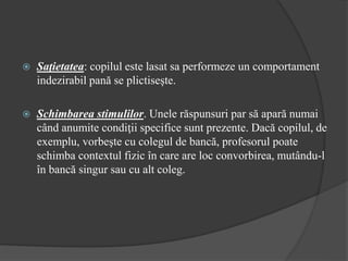 Saţietatea: copilul este lasat sa performeze un comportament
indezirabil pană se plictiseşte.
 Schimbarea stimulilor. Unele răspunsuri par să apară numai
când anumite condiţii specifice sunt prezente. Dacă copilul, de
exemplu, vorbeşte cu colegul de bancă, profesorul poate
schimba contextul fizic în care are loc convorbirea, mutându-l
în bancă singur sau cu alt coleg.
 