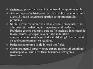  Pedeapsa: poate fi eficientă în controlul comportamentului.
 Atât retragerea întăririi pozitive, cât şi aplicarea unor stimuli
aversivi tind să descrească apariţia comportamentului
problemă.
 Stimulii aversivi trebuie să aibă intensitate moderată, fiind
administraţi imediat după comportamentul inadecvat.
Problema este că pedeapsa pare să fie înţeleasă în termeni de
lovire, rănire. Pedeapsa severă tinde să refuleze
comportamentul mai degrabă decât să-l stingă. Predicţia este
ca acel comportament va reapărea.
 Pedeapsa nu trebuie să fie intensă sau fizică.
 Comportamentul agresiv poate genera răspunsuri emoţional
maladaptative, cum ar fi frica, tensiunea, retragerea,
frustrarea.
 