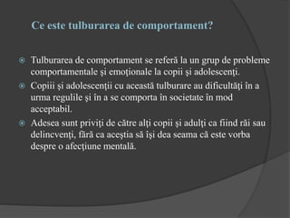 Ce este tulburarea de comportament?
 Tulburarea de comportament se referă la un grup de probleme
comportamentale şi emoţionale la copii şi adolescenţi.
 Copiii şi adolescenţii cu această tulburare au dificultăţi în a
urma regulile şi în a se comporta în societate în mod
acceptabil.
 Adesea sunt priviţi de către alţi copii şi adulţi ca fiind răi sau
delincvenţi, fără ca aceştia să îşi dea seama că este vorba
despre o afecţiune mentală.
 