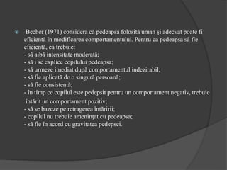  Becher (1971) considera că pedeapsa folosită uman şi adecvat poate fi
eficientă în modificarea comportamentului. Pentru ca pedeapsa să fie
eficientă, ea trebuie:
- să aibă intensitate moderată;
- să i se explice copilului pedeapsa;
- să urmeze imediat după comportamentul indezirabil;
- să fie aplicată de o singură persoană;
- să fie consistentă;
- în timp ce copilul este pedepsit pentru un comportament negativ, trebuie
întărit un comportament pozitiv;
- să se bazeze pe retragerea întăririi;
- copilul nu trebuie ameninţat cu pedeapsa;
- să fie în acord cu gravitatea pedepsei.
 