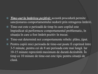  Time-out la întărirea pozitivă: această procedură permite
sancţionarea comportamentului nedorit prin retragerea întăriri.
 Time-out este o perioadă de timp în care copilul este
împiedicat să performeze comportamentul problematic, în
situaţia în care a fost întărit pozitiv în trecut.
 Time-out determină noi comportamente rebele: plâns, ţipat.
 Pentru copiii mici perioada de time-out poate fi cuprinsă între
3-5 minute, pentru cei de 8 ani perioada este mai lungă. Iar
10-15 minute reprezintă maximum de durată dezirabilă. În
timp ce 10 minute de time-out este tipic pentru situaţii de
clasă.
 