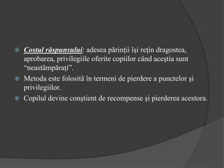 Costul răspunsului: adesea părinţii îşi reţin dragostea,
aprobarea, privilegiile oferite copiilor când aceştia sunt
“neastâmpăraţi”.
 Metoda este folosită în termeni de pierdere a punctelor şi
privilegiilor.
 Copilul devine conştient de recompense şi pierderea acestora.
 