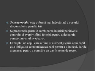  Supracorecţia: este o formă mai îndepărtată a costului
răspunsului şi penalizării.
 Supracorecţia permite combinarea întăririi pozitive şi
controlului aversiv, fiind folosită pentru a descuraja
comportamentul neadecvat.
 Exemplu: un copil care a furat şi a stricat jucaria altui copil
este obligat să economisească bani pentru a o înlocui, dar de
asemenea pentru a cumpăra un dar în semn de regret.
 