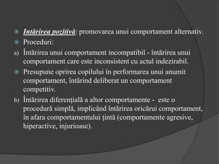  Intărirea pozitivă: promovarea unui comportament alternativ.
 Proceduri:
a) Întărirea unui comportament incompatibil - întărirea unui
comportament care este inconsistent cu actul indezirabil.
 Presupune oprirea copilului în performarea unui anumit
comportament, întărind deliberat un comportament
competitiv.
b) Întărirea diferenţială a altor comportamente - este o
procedură simplă, implicând întărirea oricărui comportament,
în afara comportamentului ţintă (comportamente agresive,
hiperactive, injurioase).
 