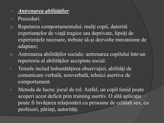 • Antrenarea abilităţilor:
• Proceduri:
a) Repetarea comportamentului: mulţi copii, datorită
experienţelor de viaţă tragice sau deprivate, lipsiţi de
experienţele necesare, trebuie să-şi dezvolte mecanisme de
adaptare;
b) Antrenarea abilităţilor sociale: antrenarea copilului într-un
repertoriu al abilităţilor acceptate social.
• Temele includ îmbunătăţirea observaţiei, abilităţi de
comunicare verbală, nonverbală, tehnici asertive de
comportament.
• Metoda de lucru: jocul de rol. Astfel, un copil timid poate
acoperi acest deficit prin training asertiv. O altă aplicaţie
poate fi învăţarea relaţionării cu persoane de celălalt sex, cu
profesori, părinţi, autorităţi.
 
