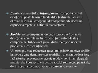  Eliminarea emoţiilor disfuncţionale: comportamentul
emoţional poate fi controlat de diferiţi stimuli. Pentru a
elimina răspunsul emoţional dezadaptativ este necesară
expunerea repetată la stimuli ameninţători.
 Modelarea: presupune intervenţia terapeutică ce se va
direcţiona spre relaţia dintre condiţiile antecedente şi
comportamentul deviant şi/sau dintre comportamentul
problemă şi consecinţele sale.
 Un exemplu este reducerea agresiunii prin expunerea copiilor
la modele care demonstrează modalităţi alternative de a face
faţă situaţiei provocative; aceste modele vor fi mai degrabă
imitate, dacă consecinţele pentru model sunt recompensările,
decât absenţa recompensei sau consecinţe aversive.
 