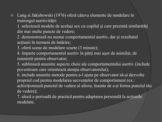  Lang si Jakubowski (1976) oferă câteva elemente de modelare în
trainingul asertivităţii:
1. selectează modele de acelaşi sex cu copilul şi care prezintă similarităţi
din mai multe puncte de vedere;
2. demonstrează nu numai comportamentul asertiv, dar şi rezultatul
acţiunii în termeni de întărire;
3. oferă scene de modelare scurte (3 minute);
4. împarte comportamentul asertiv în părţi mai uşor de asimilat, de
reamintit pentru observator;
5. subliniază anumite aspecte cheie ale comportamentului asertiv (include
povestioare care orientează atenţia observatorului);
6. include anumite metode pentru a-l ajuta pe observator să-şi dezvolte
propriul cod pentru modelarea secvenţelor de comportament (ex.:
achiziţionează punctul de vedere al altora, înainte de a-ţi forma punctul tău
de vedere);
7. alocă o perioadă de practică pentru adaptarea personală la acţiunile
modelate.
 