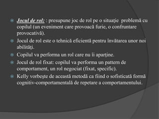  Jocul de rol: : presupune joc de rol pe o situaţie problemă cu
copilul (un eveniment care provoacă furie, o confruntare
provocativă).
 Jocul de rol este o tehnică eficientă pentru învătarea unor noi
abilităţi.
 Copilul va performa un rol care nu îi aparţine.
 Jocul de rol fixat: copilul va performa un pattern de
comportament, un rol negociat (fixat, specific).
 Kelly vorbeşte de această metodă ca fiind o sofisticată formă
cognitiv-comportamentală de repetare a comportamentului.
 