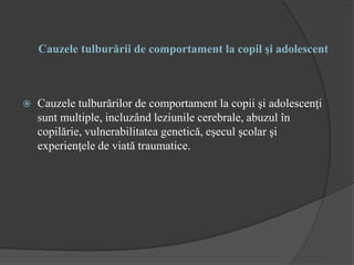 Cauzele tulburării de comportament la copil şi adolescent
 Cauzele tulburărilor de comportament la copii şi adolescenţi
sunt multiple, incluzând leziunile cerebrale, abuzul în
copilărie, vulnerabilitatea genetică, eşecul şcolar şi
experienţele de viată traumatice.
 