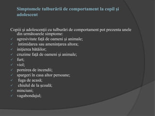 Simptomele tulburării de comportament la copil şi
adolescent
Copiii şi adolescenţii cu tulburări de comportament pot prezenta unele
din următoarele simptome:
 agresivitate faţă de oameni şi animale;
 intimidarea sau ameninţarea altora;
 iniţierea bătăilor;
 cruzime faţă de oameni şi animale;
 furt;
 viol;
 pornirea de incendii;
 spargeri în casa altor persoane;
 fuga de acasă;
 chiulul de la şcoală;
 minciuni;
 vagabondajul;
 