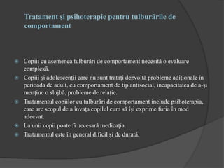 Tratament şi psihoterapie pentru tulburările de
comportament
 Copiii cu asemenea tulburări de comportament necesită o evaluare
complexă.
 Copiii şi adolescenţii care nu sunt trataţi dezvoltă probleme adiţionale în
perioada de adult, cu comportament de tip antisocial, incapacitatea de a-şi
menţine o slujbă, probleme de relaţie.
 Tratamentul copiilor cu tulburări de comportament include psihoterapia,
care are scopul de a învaţa copilul cum să îşi exprime furia în mod
adecvat.
 La unii copii poate fi necesară medicaţia.
 Tratamentul este în general dificil şi de durată.
 
