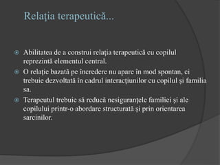 Relaţia terapeutică...
 Abilitatea de a construi relaţia terapeutică cu copilul
reprezintă elementul central.
 O relaţie bazată pe încredere nu apare în mod spontan, ci
trebuie dezvoltată în cadrul interacţiunilor cu copilul şi familia
sa.
 Terapeutul trebuie să reducă nesiguranţele familiei şi ale
copilului printr-o abordare structurată şi prin orientarea
sarcinilor.
 