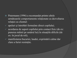  Petermann (1996) a recomandat printre altele
următoarele comportamente relaţionate cu dezvoltarea
relaţiei cu clientul:
 apeluri şi întrebări formulate direct copilului;
 acordarea de suport copilului prin contact fizic (de ex:
punerea mâinii pe umărul lui) în situaţiile dificile (de
ex: în jocul de rol);
 manifestarea bucuriei, laudei, exprimării calme dar
clare a furiei resimţite.
 