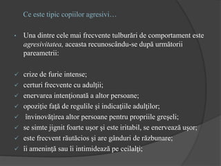 Ce este tipic copiilor agresivi…
• Una dintre cele mai frecvente tulburări de comportament este
agresivitatea, aceasta recunoscându-se după următorii
pareametrii:
 crize de furie intense;
 certuri frecvente cu adulţii;
 enervarea intenţionată a altor persoane;
 opoziţie faţă de regulile şi indicaţiile adulţilor;
 învinovăţirea altor persoane pentru propriile greşeli;
 se simte jignit foarte uşor şi este iritabil, se enervează uşor;
 este frecvent răutăcios şi are gânduri de răzbunare;
 îi ameninţă sau îi intimidează pe ceilalţi;
 