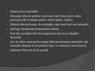 iniţiază frecvent bătăi;
 foloseşte obiecte pentru a provoca răni fizice grave altor
persoane (de exemplu pietre, sticle sparte, cuţite);
 chinuie alte persoane, de exemplu copii mai mici sau animale;
 distruge intenţionat proprietatea altora;
 fură (de exemplu furt din magazine) sau le ia colegilor
lucrurile;
 iese în afara casei peste noapte fără permisiunea părinţilor (de
exemplu doarme la un prieten deşi i se interzice acest lucru);
 chiuleşte frecvent de la şcoală.
 