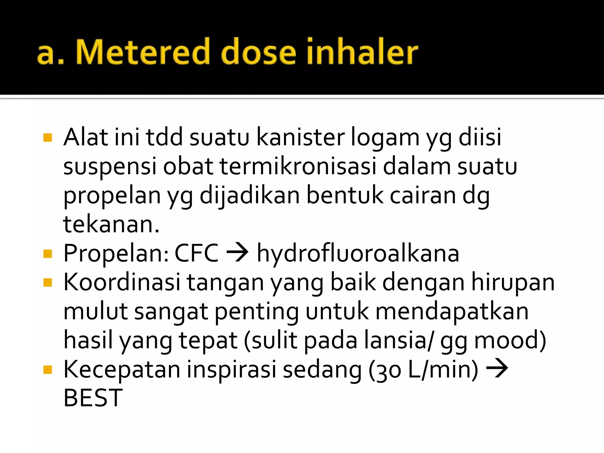    Alat ini tdd suatu kanister logam yg diisi
    suspensi obat termikronisasi dalam suatu
    propelan yg dijadikan bentuk cairan dg
    tekanan.
   Propelan: CFC  hydrofluoroalkana
   Koordinasi tangan yang baik dengan hirupan
    mulut sangat penting untuk mendapatkan
    hasil yang tepat (sulit pada lansia/ gg mood)
   Kecepatan inspirasi sedang (30 L/min) 
    BEST
 