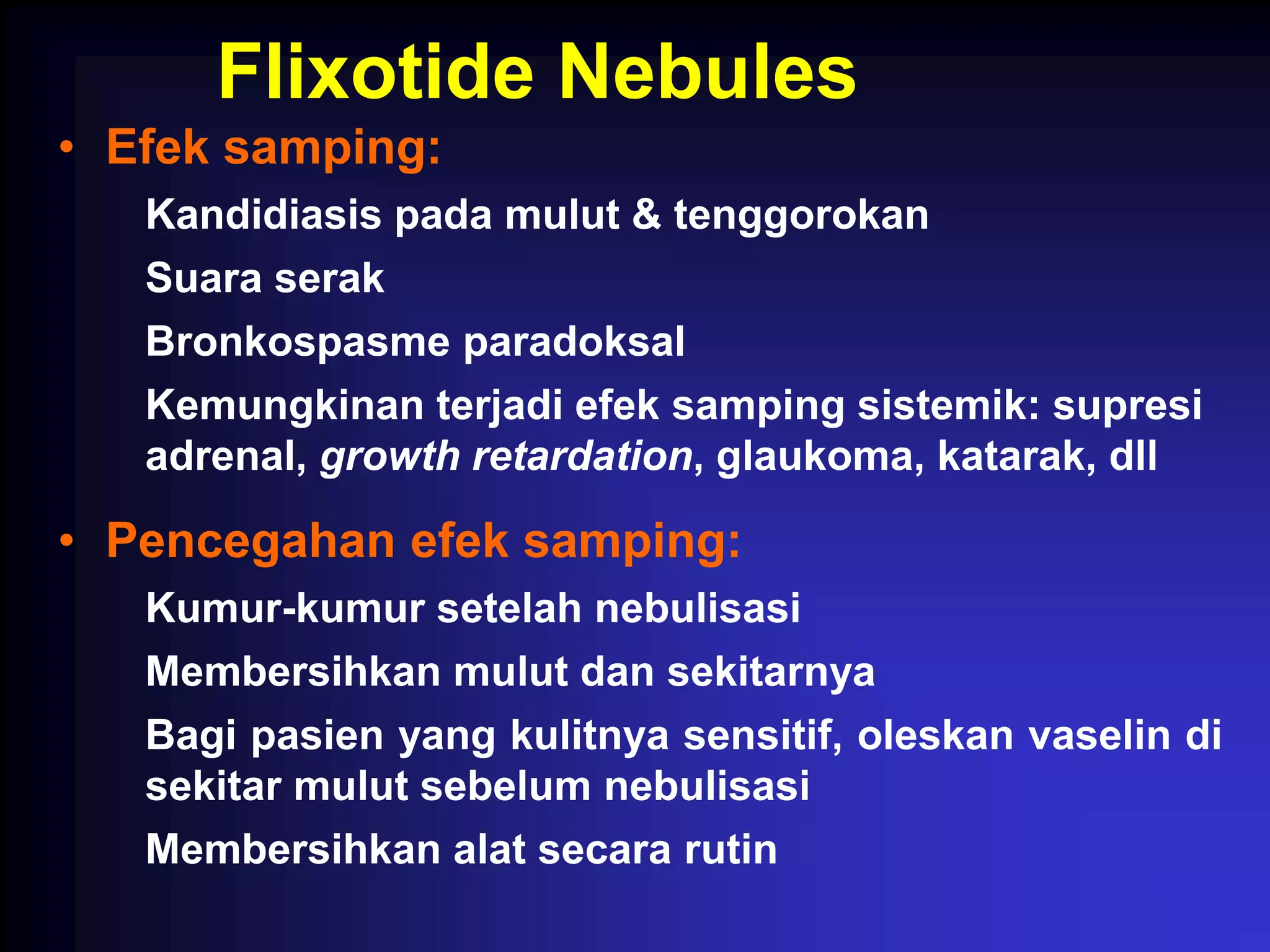Flixotide Nebules
• Efek samping:
   Kandidiasis pada mulut & tenggorokan
   Suara serak
   Bronkospasme paradoksal
   Kemungkinan terjadi efek samping sistemik: supresi
   adrenal, growth retardation, glaukoma, katarak, dll

• Pencegahan efek samping:
   Kumur-kumur setelah nebulisasi
   Membersihkan mulut dan sekitarnya
   Bagi pasien yang kulitnya sensitif, oleskan vaselin di
   sekitar mulut sebelum nebulisasi
   Membersihkan alat secara rutin
 