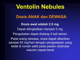 Ventolin Nebules
     Dosis ANAK dan DEWASA
        Dosis awal adalah 2.5 mg.
     Dapat ditingkatkan menjadi 5 mg.
  Pengobatan dapat diulang 4 kali sehari.
 Pada orang dewasa, dosis dapat diberikan
sampai 40 mg/hari dengan pengawasan yang
  ketat di rumah sakit pada pasien obstruksi
              saluran napas berat
 