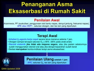 Penanganan Asma
       Eksaserbasi di Rumah Sakit
                                 Penilaian Awal
  Anamnesis, PF (auskultasi, penggunaan otot bantu napas, denyut jantung, frekuensi napas),
               APE atau VEP1 , saturasi oksigen, dan tes lain yang diperlukan



                                    Terapi Awal
      • Inhalasi 2-agonis kerja cepat secara terus menerus selama 1 jam.
      • Oksigen sampai tercapai saturasi O2 > 90% (95% pada anak-anak)
      • Steroid sistemik jika tidak ada respons segera, atau jika pasien sebelumnya
        sudah menggunakan steroid oral atau jika derajat keparahan sudah berat
      • Sedasi merupakan kontra-indikasi terapi asma eksaserbasi.



                         Penilaian Ulang setelah 1 jam
                          APE, saturasi Q2, tes lain yang diperlukan

GINA Updated 2008
 