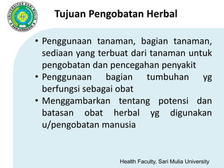 Health Faculty, Sari Mulia University
Tujuan Pengobatan Herbal
• Penggunaan tanaman, bagian tanaman,
sediaan yang terbuat dari tanaman untuk
pengobatan dan pencegahan penyakit
• Penggunaan bagian tumbuhan yg
berfungsi sebagai obat
• Menggambarkan tentang potensi dan
batasan obat herbal yg digunakan
u/pengobatan manusia
 