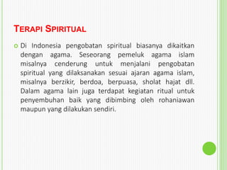 TERAPI SPIRITUAL
 Di Indonesia pengobatan spiritual biasanya dikaitkan
dengan agama. Seseorang pemeluk agama islam
misalnya cenderung untuk menjalani pengobatan
spiritual yang dilaksanakan sesuai ajaran agama islam,
misalnya berzikir, berdoa, berpuasa, sholat hajat dll.
Dalam agama lain juga terdapat kegiatan ritual untuk
penyembuhan baik yang dibimbing oleh rohaniawan
maupun yang dilakukan sendiri.
 